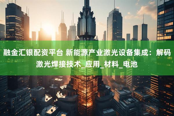 融金汇银配资平台 新能源产业激光设备集成：解码激光焊接技术_应用_材料_电池