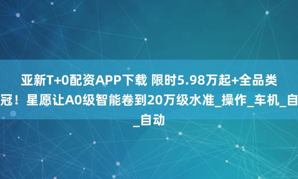 亚新T+0配资APP下载 限时5.98万起+全品类销冠！星愿让A0级智能卷到20万级水准_操作_车机_自动