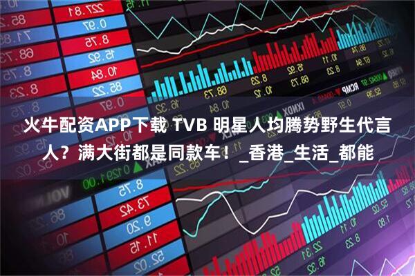 火牛配资APP下载 TVB 明星人均腾势野生代言人？满大街都是同款车！_香港_生活_都能
