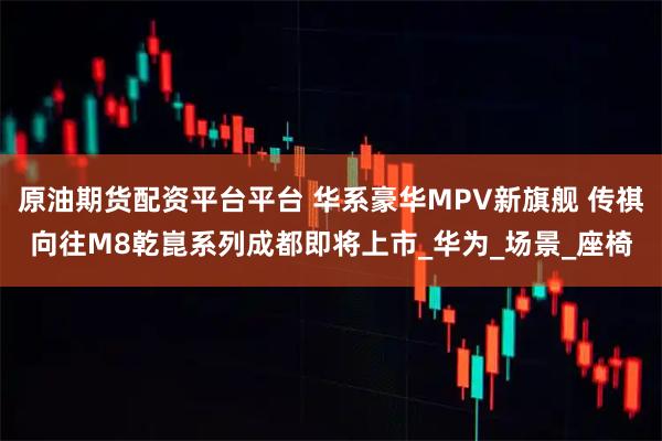 原油期货配资平台平台 华系豪华MPV新旗舰 传祺向往M8乾崑系列成都即将上市_华为_场景_座椅