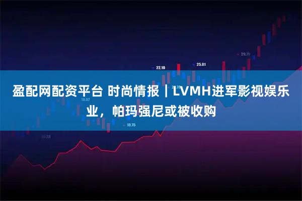 盈配网配资平台 时尚情报｜LVMH进军影视娱乐业，帕玛强尼或被收购