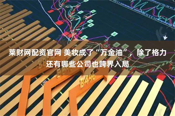 莱财网配资官网 美妆成了“万金油”，除了格力还有哪些公司也跨界入局