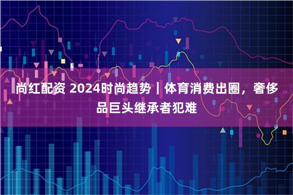 尚红配资 2024时尚趋势｜体育消费出圈，奢侈品巨头继承者犯难