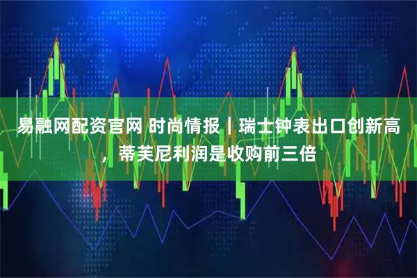 易融网配资官网 时尚情报｜瑞士钟表出口创新高，蒂芙尼利润是收购前三倍