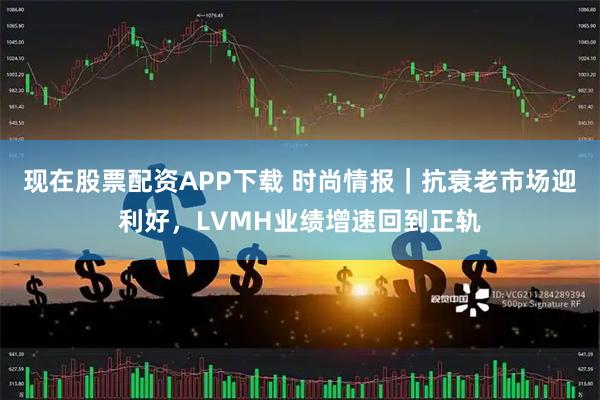 现在股票配资APP下载 时尚情报｜抗衰老市场迎利好，LVMH业绩增速回到正轨