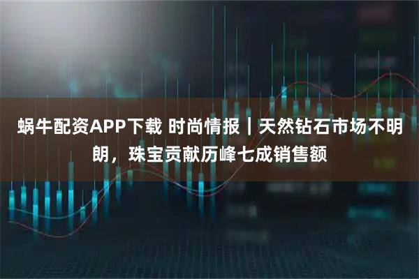 蜗牛配资APP下载 时尚情报｜天然钻石市场不明朗，珠宝贡献历峰七成销售额