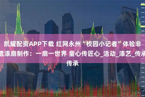 凯耀配资APP下载 红网永州“校园小记者”体验非遗漆扇制作：一扇一世界 童心传匠心_活动_漆艺_传承