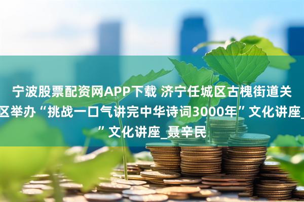 宁波股票配资网APP下载 济宁任城区古槐街道关帝庙社区举办“挑战一口气讲完中华诗词3000年”文化讲座_聂辛民