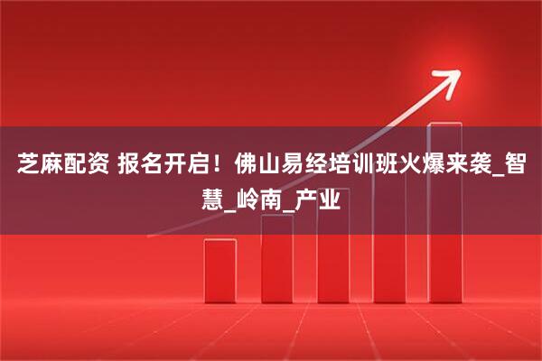 芝麻配资 报名开启！佛山易经培训班火爆来袭_智慧_岭南_产业