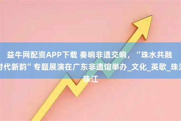 益牛网配资APP下载 奏响非遗交响，“珠水共融 时代新韵”专题展演在广东非遗馆举办_文化_英歌_珠江