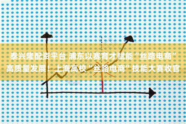 泰兴隆配资平台 浦东以赛育才赋能“丝路电商”高质量发展！上海高校“丝路电商”技能大赛收官