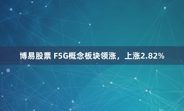 博易股票 F5G概念板块领涨，上涨2.82%