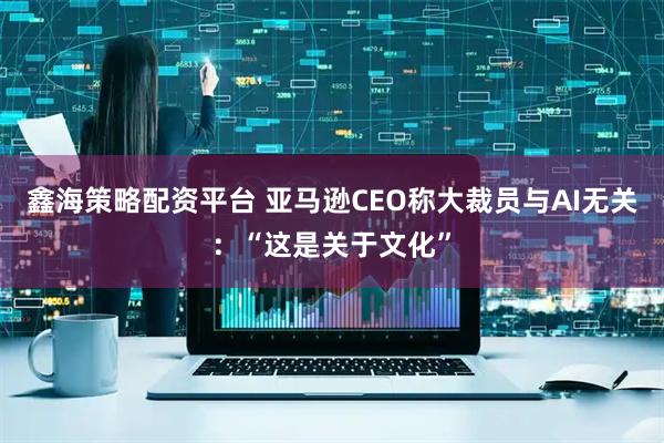 鑫海策略配资平台 亚马逊CEO称大裁员与AI无关：“这是关于文化”