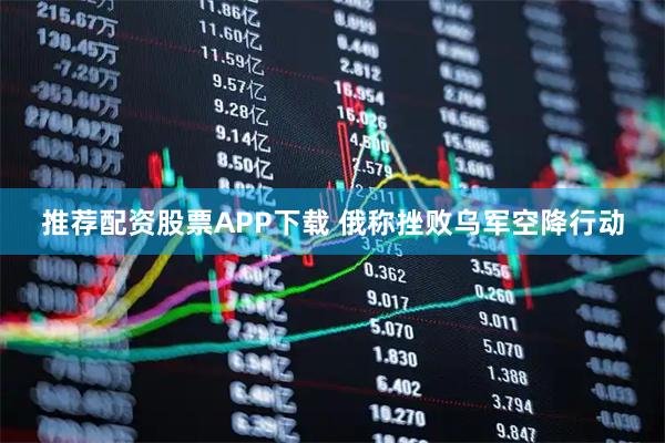 推荐配资股票APP下载 俄称挫败乌军空降行动