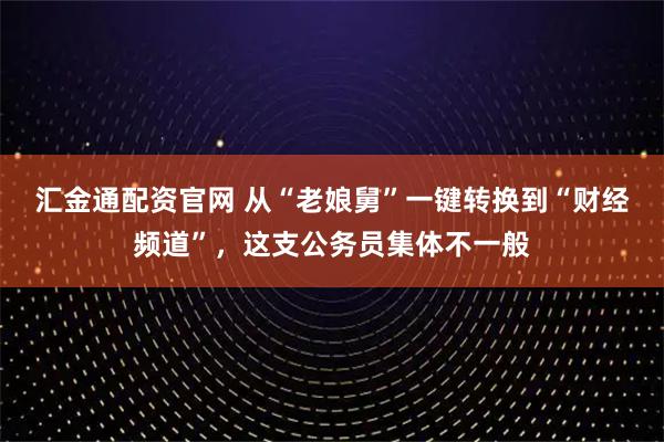 汇金通配资官网 从“老娘舅”一键转换到“财经频道”，这支公务员集体不一般