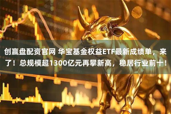 创赢盘配资官网 华宝基金权益ETF最新成绩单，来了！总规模超1300亿元再攀新高，稳居行业前十！