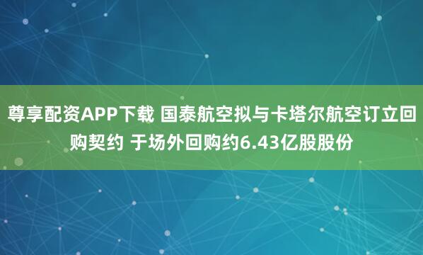 尊享配资APP下载 国泰航空拟与卡塔尔航空订立回购契约 于场外回购约6.43亿股股份