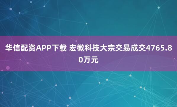 华信配资APP下载 宏微科技大宗交易成交4765.80万元