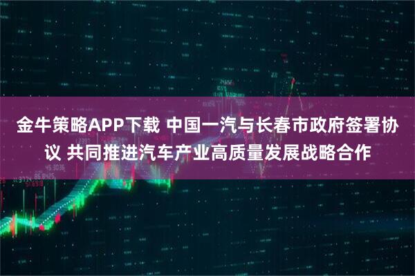 金牛策略APP下载 中国一汽与长春市政府签署协议 共同推进汽车产业高质量发展战略合作