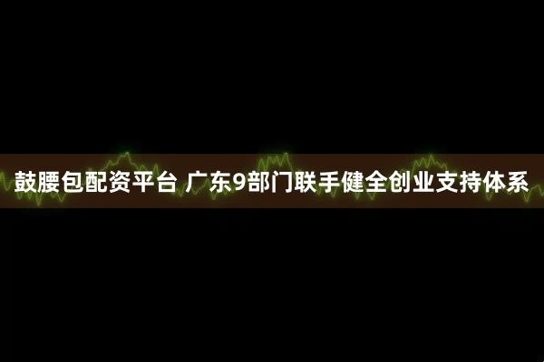 鼓腰包配资平台 广东9部门联手健全创业支持体系