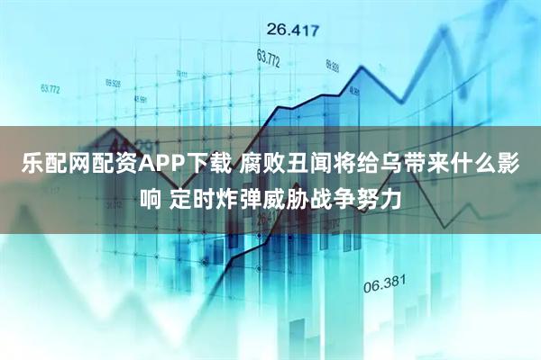 乐配网配资APP下载 腐败丑闻将给乌带来什么影响 定时炸弹威胁战争努力