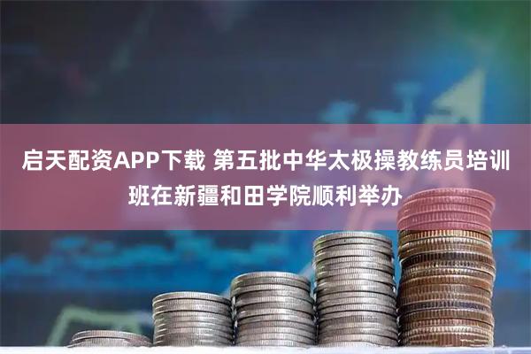 启天配资APP下载 第五批中华太极操教练员培训班在新疆和田学院顺利举办