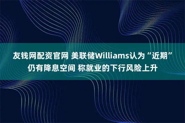 友钱网配资官网 美联储Williams认为“近期”仍有降息空间 称就业的下行风险上升