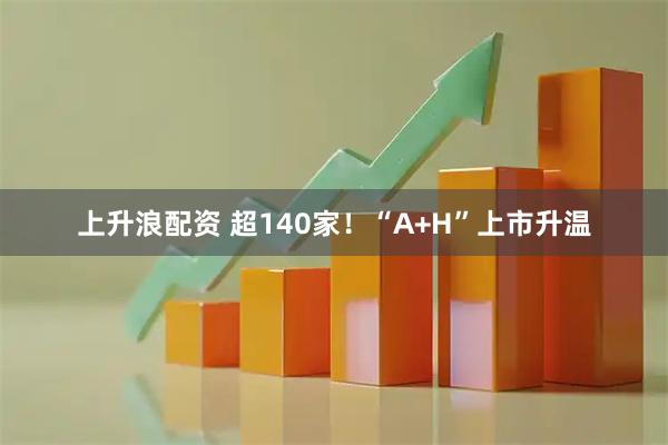 上升浪配资 超140家！“A+H”上市升温