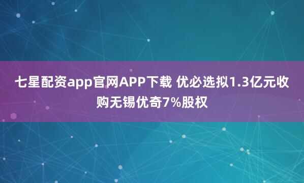 七星配资app官网APP下载 优必选拟1.3亿元收购无锡优奇7%股权