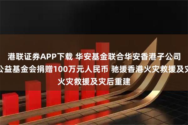 港联证券APP下载 华安基金联合华安香港子公司、华安公益基金会捐赠100万元人民币 驰援香港火灾救援及灾后重建