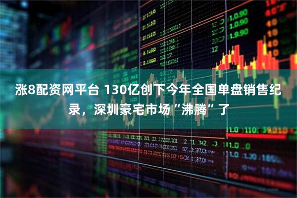 涨8配资网平台 130亿创下今年全国单盘销售纪录，深圳豪宅市场“沸腾”了