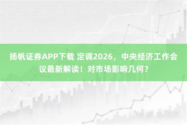 扬帆证券APP下载 定调2026，中央经济工作会议最新解读！对市场影响几何？