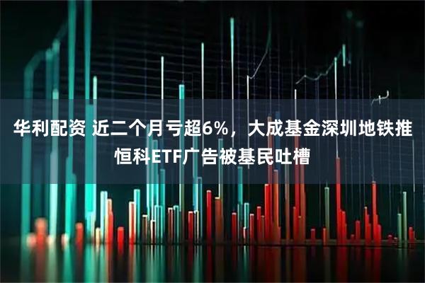 华利配资 近二个月亏超6%，大成基金深圳地铁推恒科ETF广告被基民吐槽