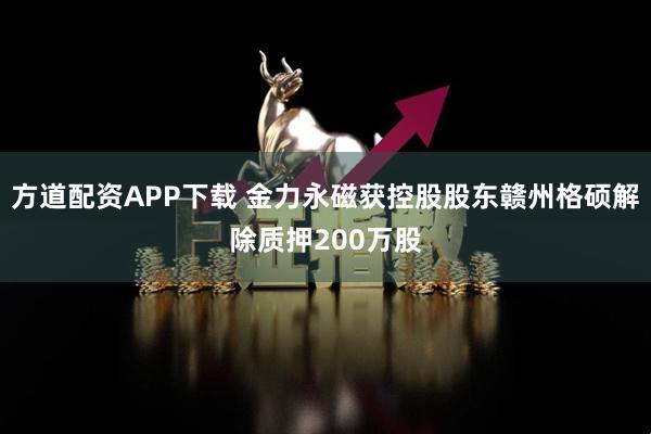 方道配资APP下载 金力永磁获控股股东赣州格硕解除质押200万股