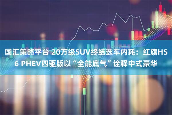 国汇策略平台 20万级SUV终结选车内耗：红旗HS6 PHEV四驱版以“全能底气”诠释中式豪华