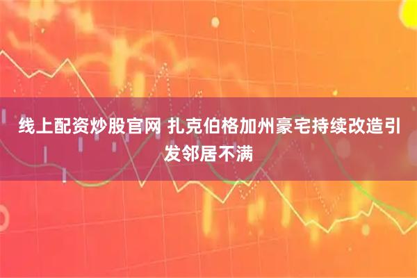 线上配资炒股官网 扎克伯格加州豪宅持续改造引发邻居不满