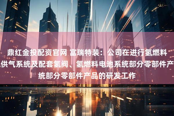 鼎红金投配资官网 富瑞特装：公司在进行氢燃料电池车用液氢供气系统及配套氢阀、氢燃料电池系统部分零部件产品的研发工作