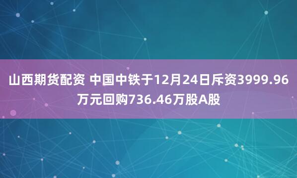 山西期货配资 中国中铁于12月24日斥资3999.96万元回购736.46万股A股