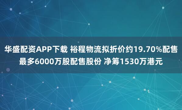 华盛配资APP下载 裕程物流拟折价约19.70%配售最多6000万股配售股份 净筹1530万港元