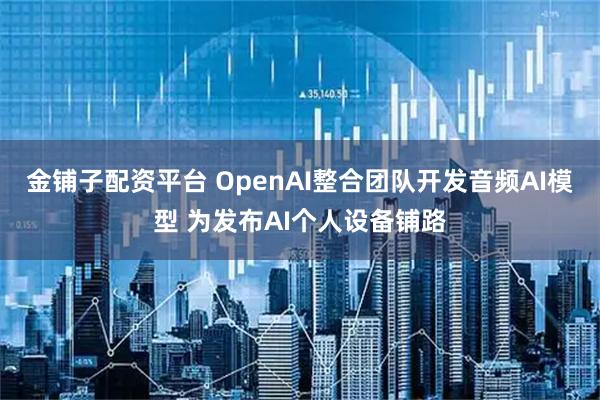 金铺子配资平台 OpenAI整合团队开发音频AI模型 为发布AI个人设备铺路