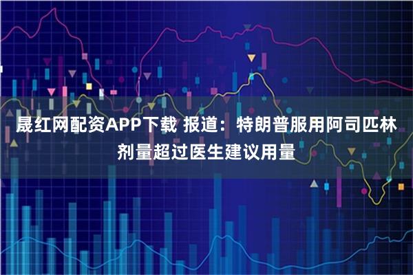 晟红网配资APP下载 报道:特朗普服用阿司匹林剂量超过医生建议用量