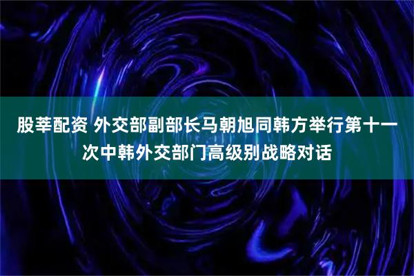 股莘配资 外交部副部长马朝旭同韩方举行第十一次中韩外交部门高级别战略对话
