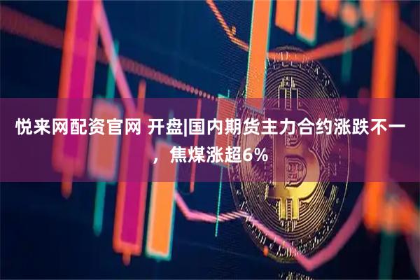 悦来网配资官网 开盘|国内期货主力合约涨跌不一,焦煤涨超6%