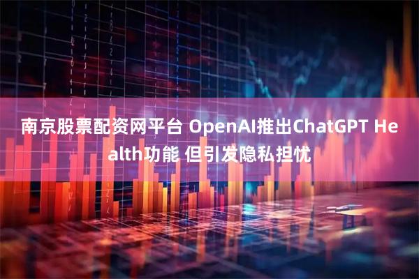 南京股票配资网平台 OpenAI推出ChatGPT Health功能 但引发隐私担忧