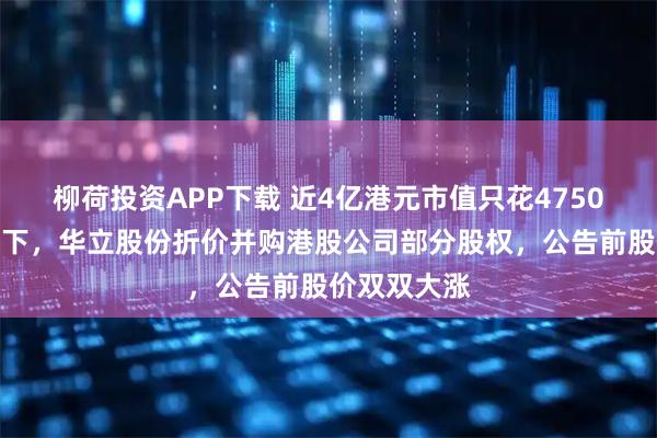 柳荷投资APP下载 近4亿港元市值只花4750万港元就拿下，华立股份折价并购港股公司部分股权，公告前股价双双大涨