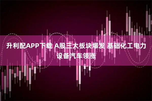 升利配APP下载 A股三大板块爆发 基础化工电力设备汽车领涨