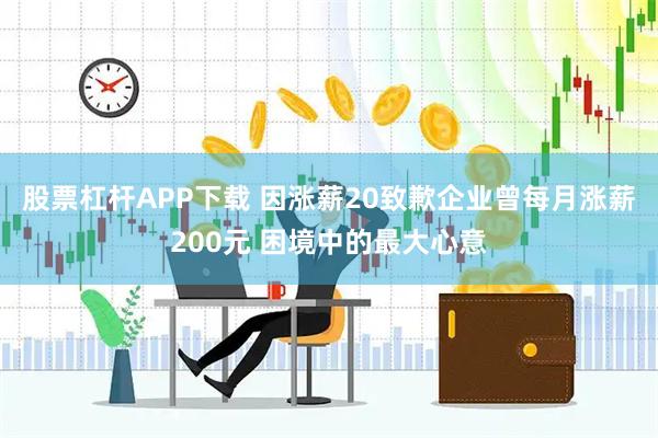 股票杠杆APP下载 因涨薪20致歉企业曾每月涨薪200元 困境中的最大心意